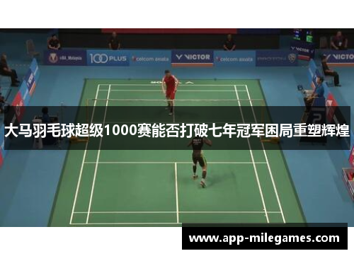 大马羽毛球超级1000赛能否打破七年冠军困局重塑辉煌