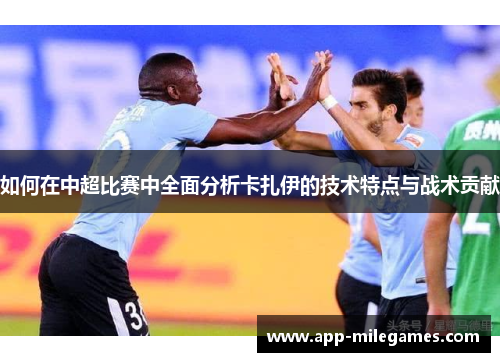 如何在中超比赛中全面分析卡扎伊的技术特点与战术贡献