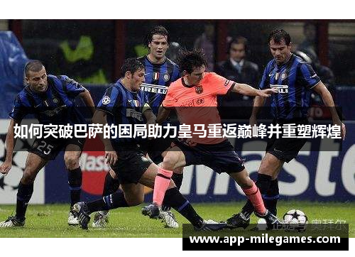 如何突破巴萨的困局助力皇马重返巅峰并重塑辉煌